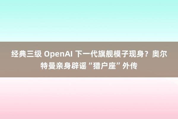 经典三级 OpenAI 下一代旗舰模子现身？奥尔特曼亲身辟谣“猎户座”外传