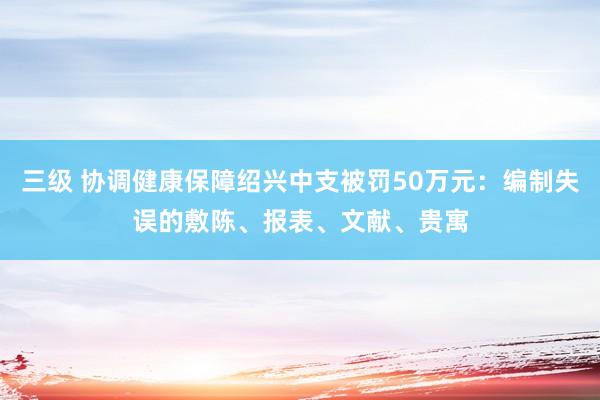 三级 协调健康保障绍兴中支被罚50万元：编制失误的敷陈、报表、文献、贵寓