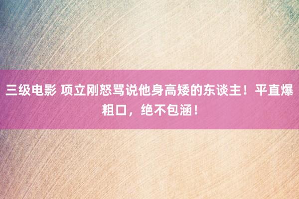 三级电影 项立刚怒骂说他身高矮的东谈主！平直爆粗口，绝不包涵！