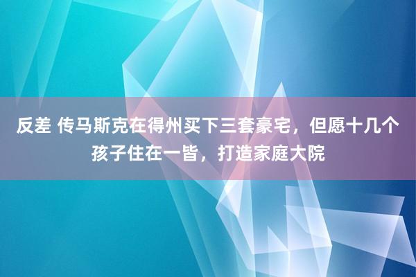 反差 传马斯克在得州买下三套豪宅，但愿十几个孩子住在一皆，打造家庭大院