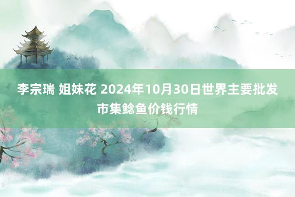 李宗瑞 姐妹花 2024年10月30日世界主要批发市集鲶鱼价钱行情