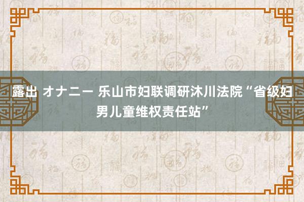 露出 オナニー 乐山市妇联调研沐川法院“省级妇男儿童维权责任站”