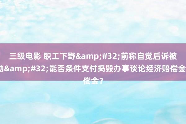 三级电影 职工下野&#32;前称自觉后诉被动&#32;能否条件支付捣毁办事谈论经济赔偿金？