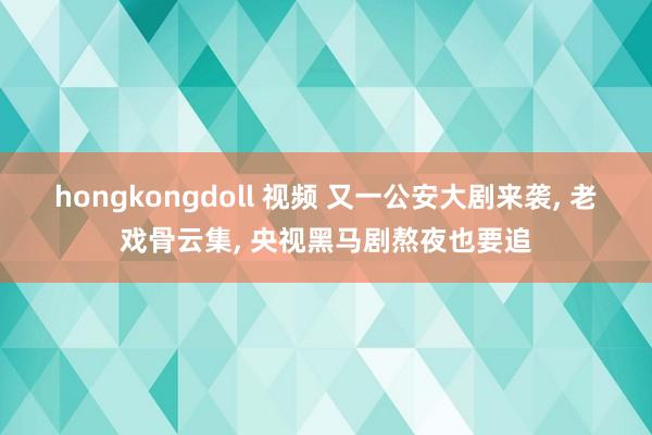 hongkongdoll 视频 又一公安大剧来袭， 老戏骨云集， 央视黑马剧熬夜也要追