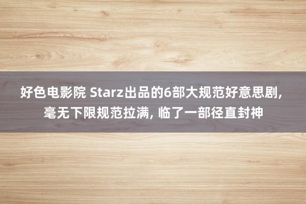 好色电影院 Starz出品的6部大规范好意思剧， 毫无下限规范拉满， 临了一部径直封神