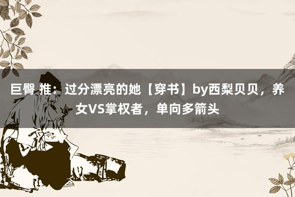 巨臀 推：过分漂亮的她【穿书】by西梨贝贝，养女VS掌权者，单向多箭头