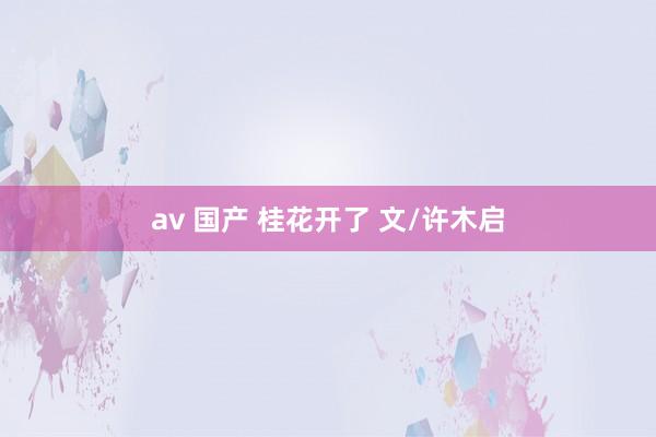 av 国产 桂花开了 文/许木启