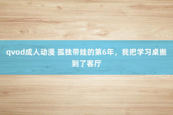 qvod成人动漫 孤独带娃的第6年，我把学习桌搬到了客厅