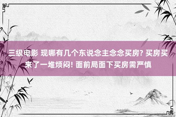 三级电影 现哪有几个东说念主念念买房? 买房买来了一堆烦闷! 面前局面下买房需严慎