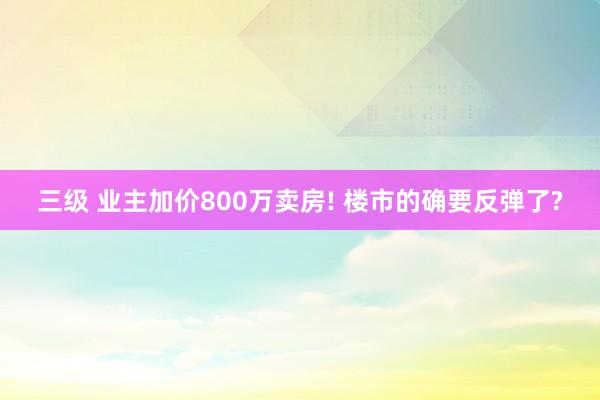 三级 业主加价800万卖房! 楼市的确要反弹了?