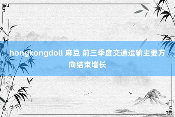 hongkongdoll 麻豆 前三季度交通运输主要方向结束增长