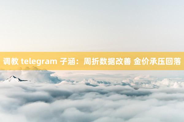 调教 telegram 子涵：周折数据改善 金价承压回落