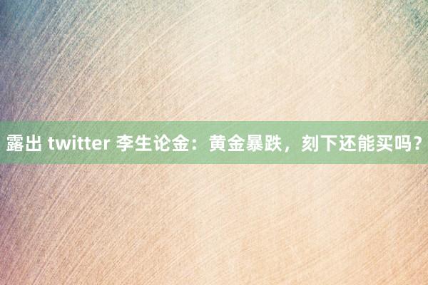 露出 twitter 李生论金：黄金暴跌，刻下还能买吗？