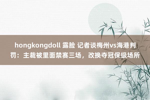 hongkongdoll 露脸 记者谈梅州vs海港判罚：主裁被里面禁赛三场，改换夺冠保级场所