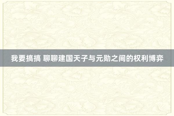 我要搞搞 聊聊建国天子与元勋之间的权利博弈