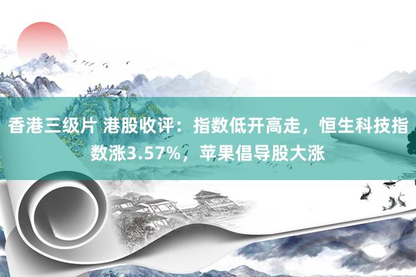 香港三级片 港股收评：指数低开高走，恒生科技指数涨3.57%，苹果倡导股大涨