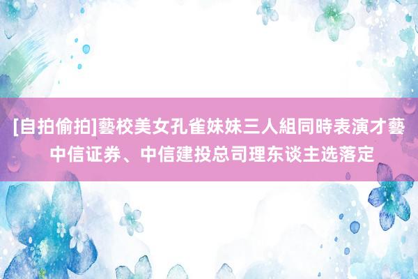 [自拍偷拍]藝校美女孔雀妹妹三人組同時表演才藝 中信证券、中信建投总司理东谈主选落定