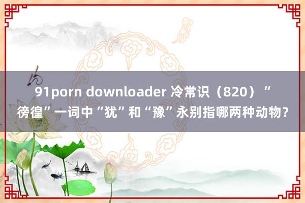 91porn downloader 冷常识（820）“徬徨”一词中“犹”和“豫”永别指哪两种动物？