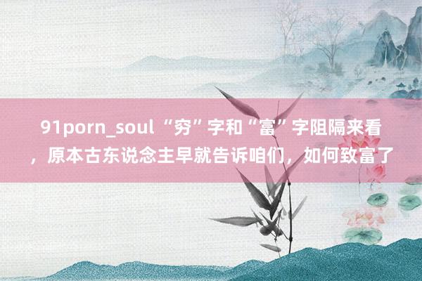 91porn_soul “穷”字和“富”字阻隔来看，原本古东说念主早就告诉咱们，如何致富了