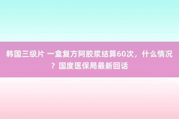 韩国三级片 一盒复方阿胶浆结算60次，什么情况？国度医保局最新回话