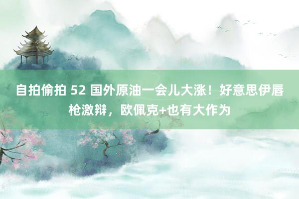 自拍偷拍 52 国外原油一会儿大涨！好意思伊唇枪激辩，欧佩克+也有大作为