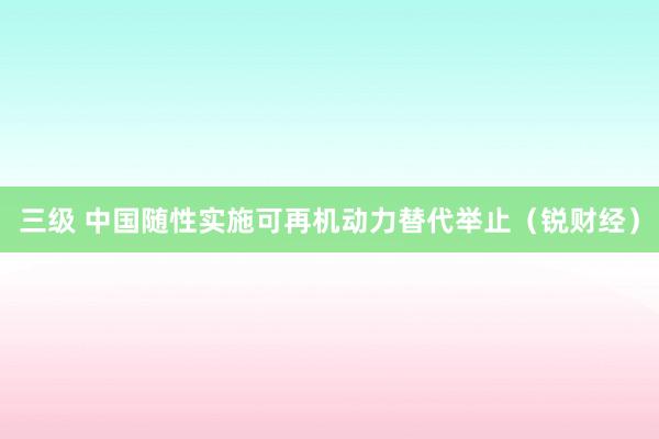 三级 中国随性实施可再机动力替代举止（锐财经）