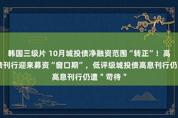 韩国三级片 10月城投债净融资范围“转正”！高评级城投债刊行迎来募资“窗口期”，低评级城投债高息刊行仍遭＂苛待＂