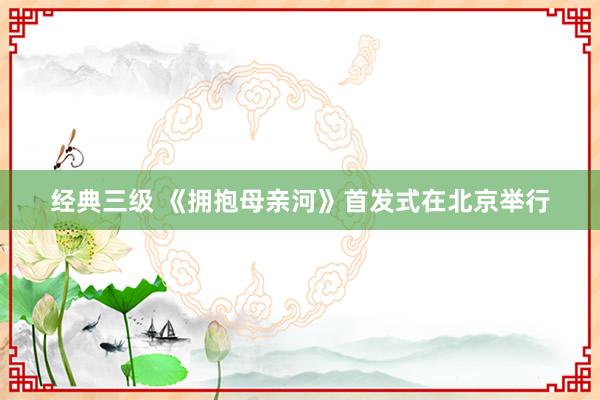 经典三级 《拥抱母亲河》首发式在北京举行