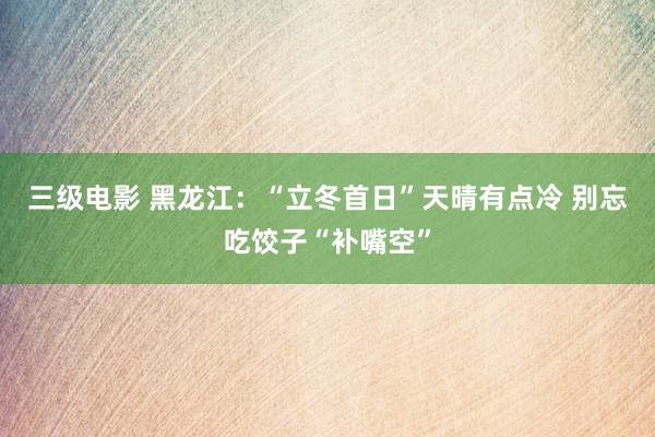 三级电影 黑龙江：“立冬首日”天晴有点冷 别忘吃饺子“补嘴空”