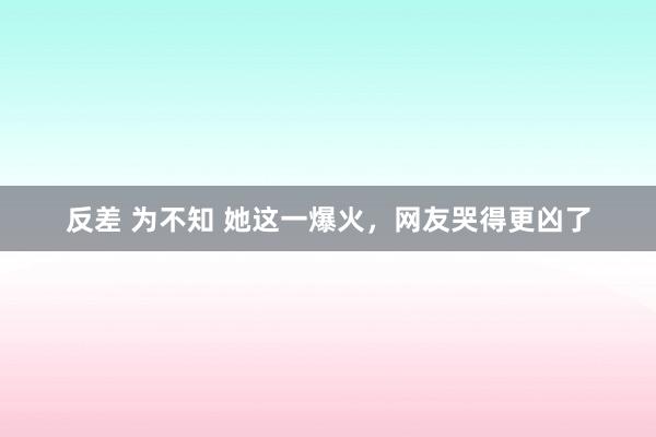 反差 为不知 她这一爆火，网友哭得更凶了