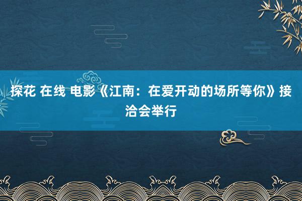 探花 在线 电影《江南：在爱开动的场所等你》接洽会举行