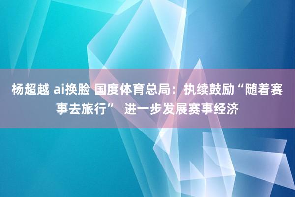 杨超越 ai换脸 国度体育总局：执续鼓励“随着赛事去旅行”  进一步发展赛事经济