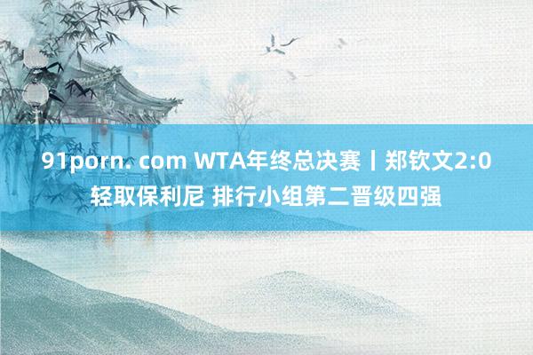 91porn. com WTA年终总决赛丨郑钦文2:0轻取保利尼 排行小组第二晋级四强