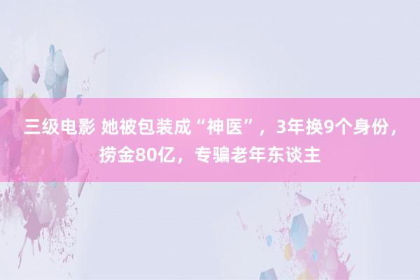 三级电影 她被包装成“神医”，3年换9个身份，捞金80亿，专骗老年东谈主