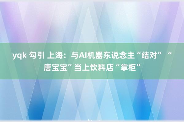 yqk 勾引 上海：与AI机器东说念主“结对” “唐宝宝”当上饮料店“掌柜”