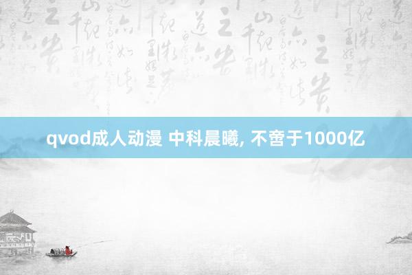 qvod成人动漫 中科晨曦， 不啻于1000亿