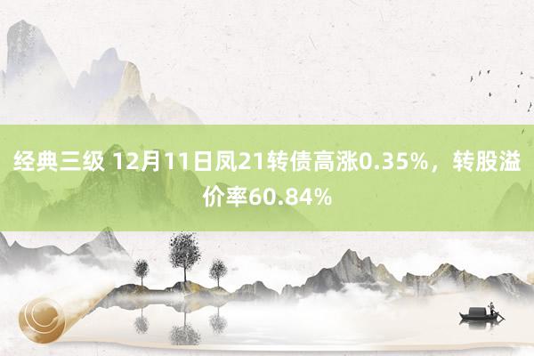 经典三级 12月11日凤21转债高涨0.35%，转股溢价率60.84%