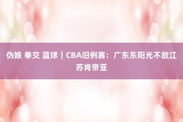 伪娘 拳交 篮球｜CBA旧例赛：广东东阳光不敌江苏肯帝亚