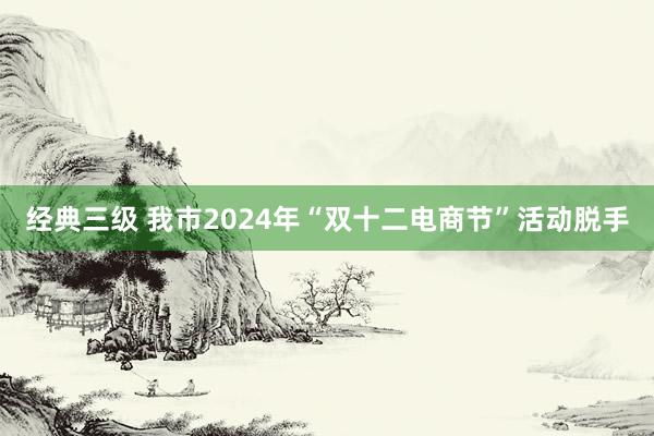 经典三级 我市2024年“双十二电商节”活动脱手