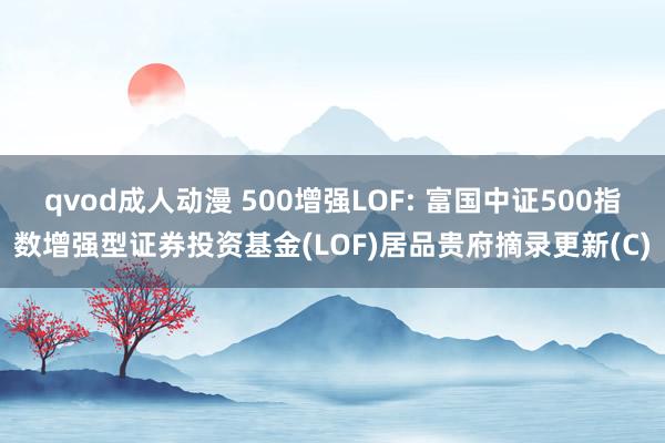 qvod成人动漫 500增强LOF: 富国中证500指数增强型证券投资基金(LOF)居品贵府摘录更新(C)