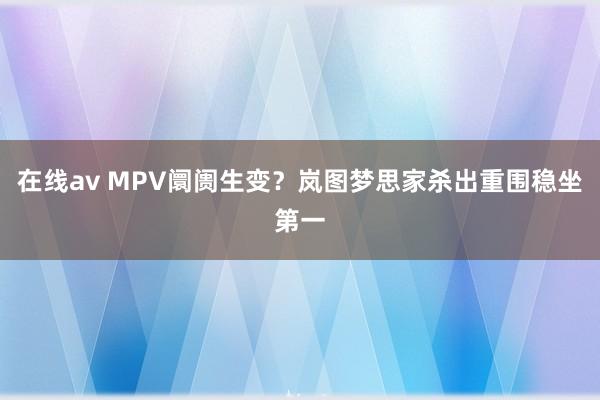 在线av MPV阛阓生变？岚图梦思家杀出重围稳坐第一