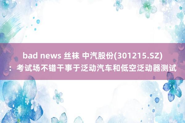 bad news 丝袜 中汽股份(301215.SZ)：考试场不错干事于泛动汽车和低空泛动器测试