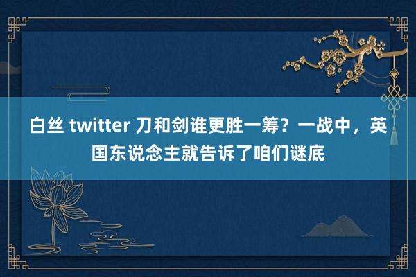 白丝 twitter 刀和剑谁更胜一筹？一战中，英国东说念主就告诉了咱们谜底