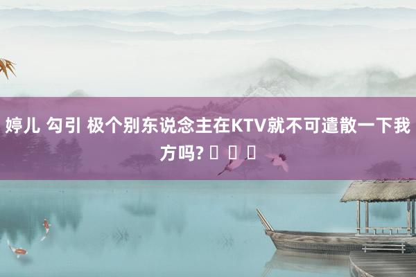 婷儿 勾引 极个别东说念主在KTV就不可遣散一下我方吗? ​​​