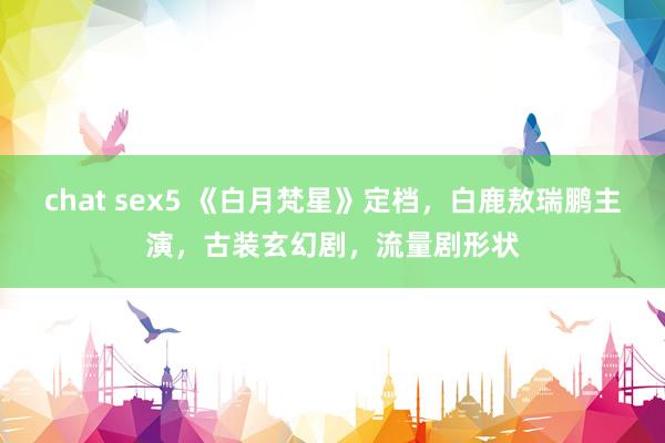 chat sex5 《白月梵星》定档，白鹿敖瑞鹏主演，古装玄幻剧，流量剧形状