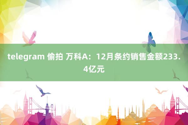 telegram 偷拍 万科A：12月条约销售金额233.4亿元