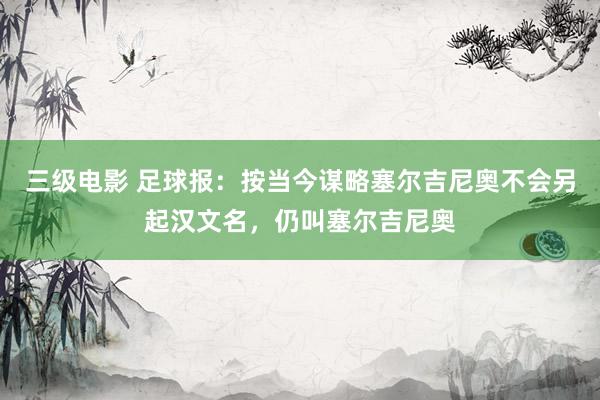 三级电影 足球报：按当今谋略塞尔吉尼奥不会另起汉文名，仍叫塞尔吉尼奥