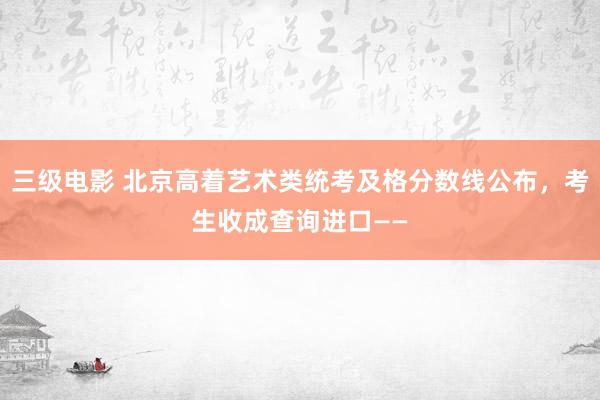 三级电影 北京高着艺术类统考及格分数线公布，考生收成查询进口——