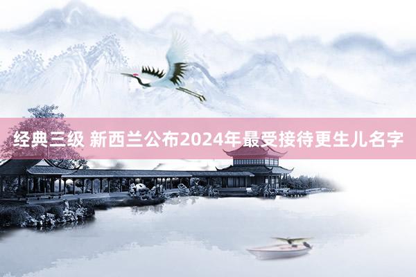 经典三级 新西兰公布2024年最受接待更生儿名字