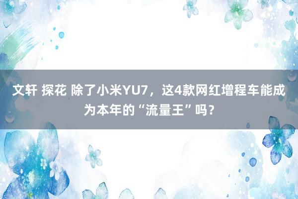 文轩 探花 除了小米YU7，这4款网红增程车能成为本年的“流量王”吗？